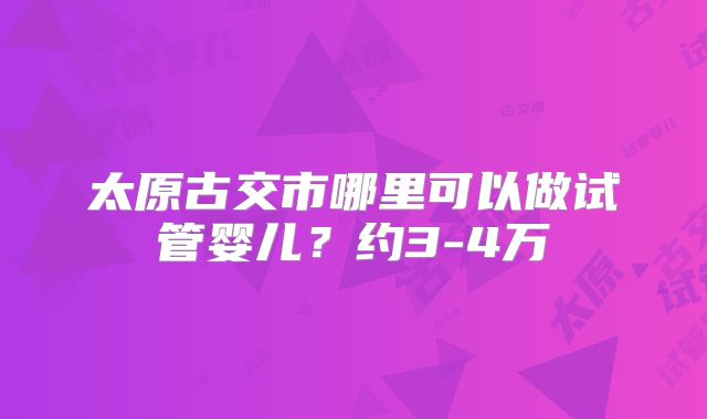太原古交市哪里可以做试管婴儿？约3-4万