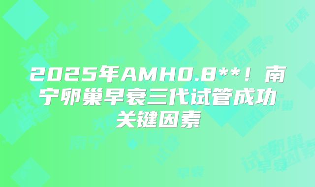 2025年AMH0.8**！南宁卵巢早衰三代试管成功关键因素