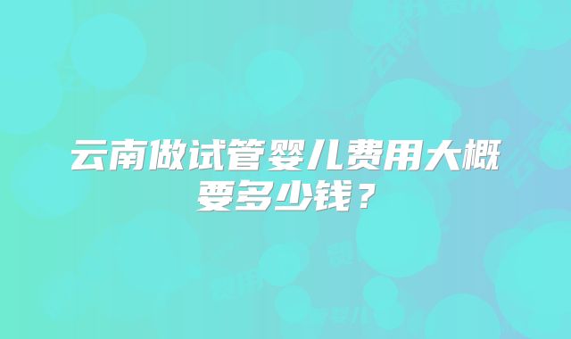 云南做试管婴儿费用大概要多少钱？