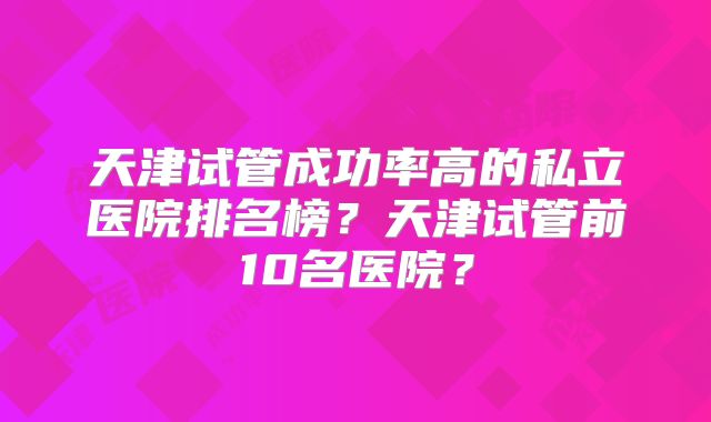 天津试管成功率高的私立医院排名榜？天津试管前10名医院？