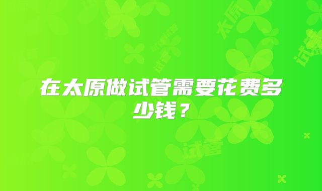 在太原做试管需要花费多少钱？