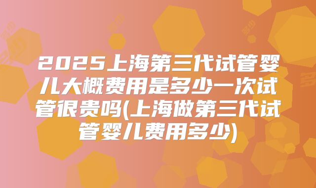 2025上海第三代试管婴儿大概费用是多少一次试管很贵吗(上海做第三代试管婴儿费用多少)
