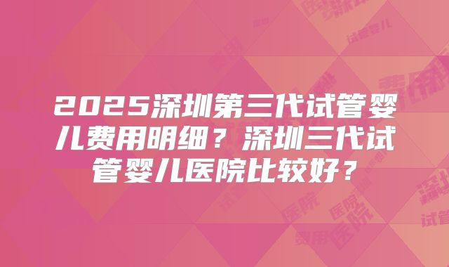 2025深圳第三代试管婴儿费用明细？深圳三代试管婴儿医院比较好？