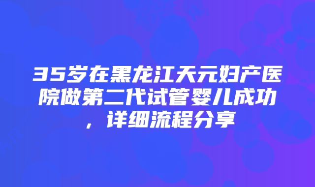 35岁在黑龙江天元妇产医院做第二代试管婴儿成功，详细流程分享