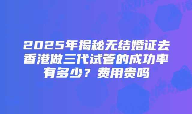 2025年揭秘无结婚证去香港做三代试管的成功率有多少？费用贵吗