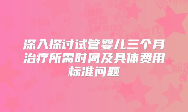 深入探讨试管婴儿三个月治疗所需时间及具体费用标准问题