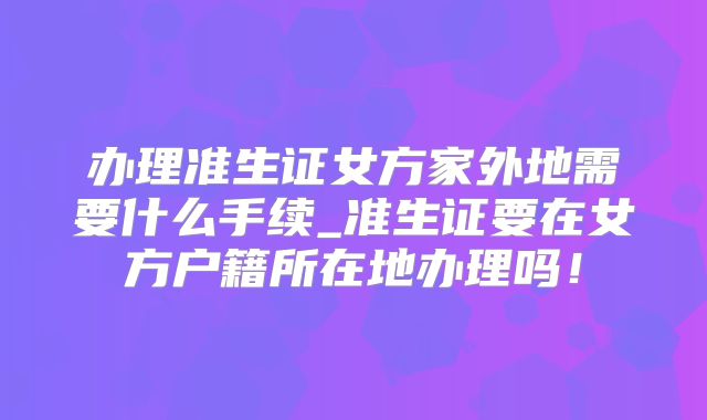 办理准生证女方家外地需要什么手续_准生证要在女方户籍所在地办理吗！