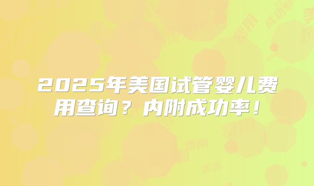 2025年美国试管婴儿费用查询？内附成功率！