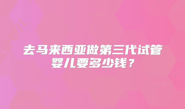 去马来西亚做第三代试管婴儿要多少钱？