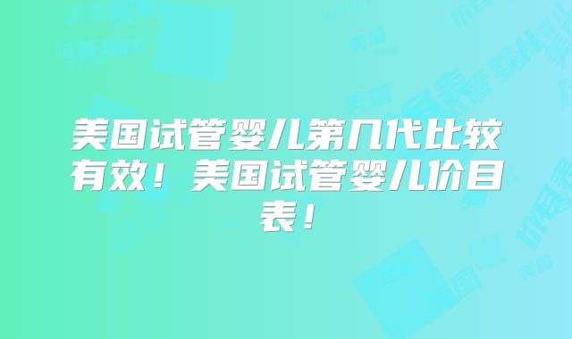 美国试管婴儿第几代比较有效!美国试管婴儿价目表!
