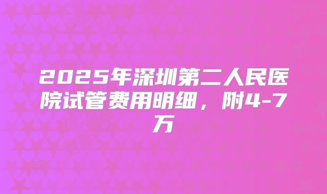 2025年深圳第二人民医院试管费用明细，附4-7万