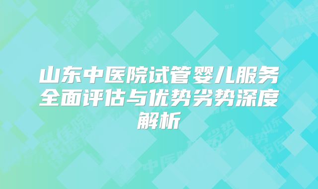 山东中医院试管婴儿服务全面评估与优势劣势深度解析