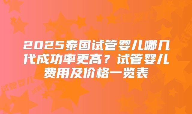 2025泰国试管婴儿哪几代成功率更高？试管婴儿费用及价格一览表