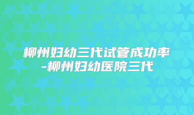 柳州妇幼三代试管成功率-柳州妇幼医院三代
