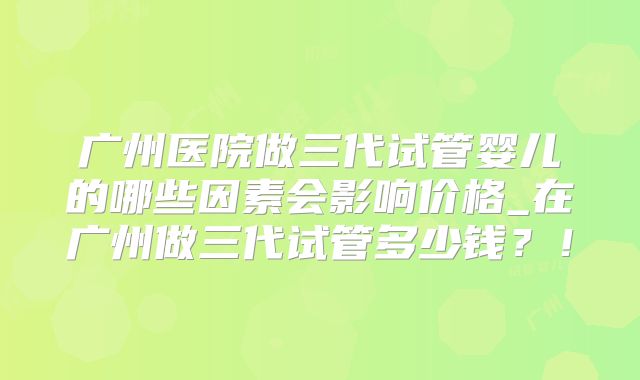 广州医院做三代试管婴儿的哪些因素会影响价格_在广州做三代试管多少钱？！