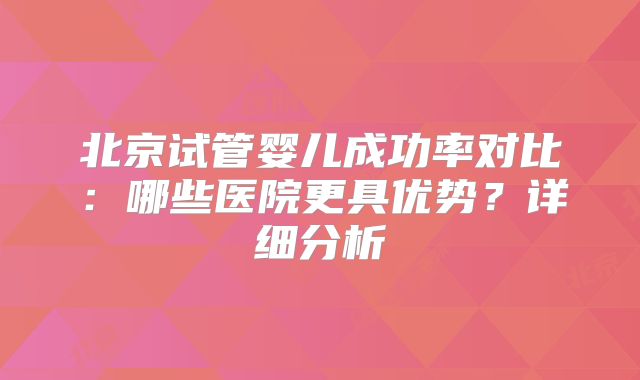 北京试管婴儿成功率对比：哪些医院更具优势？详细分析