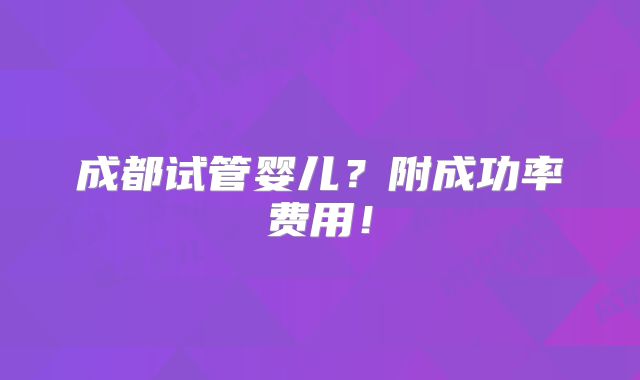 成都试管婴儿？附成功率费用！