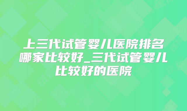 上三代试管婴儿医院排名哪家比较好_三代试管婴儿比较好的医院