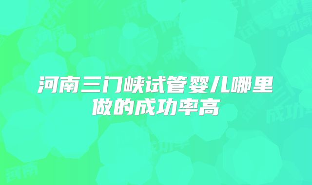 河南三门峡试管婴儿哪里做的成功率高