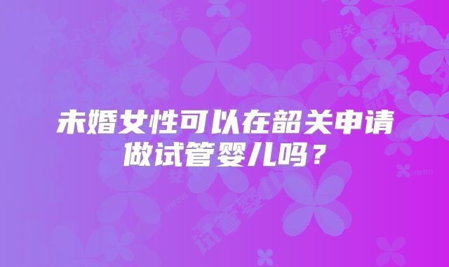 未婚女性可以在韶关申请做试管婴儿吗？