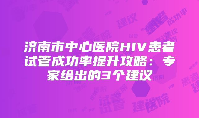 济南市中心医院HIV患者试管成功率提升攻略：专家给出的3个建议