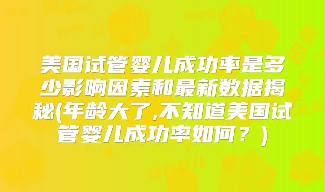 美国试管婴儿成功率是多少影响因素和最新数据揭秘(年龄大了,不知道美国试管婴儿成功率如何？)