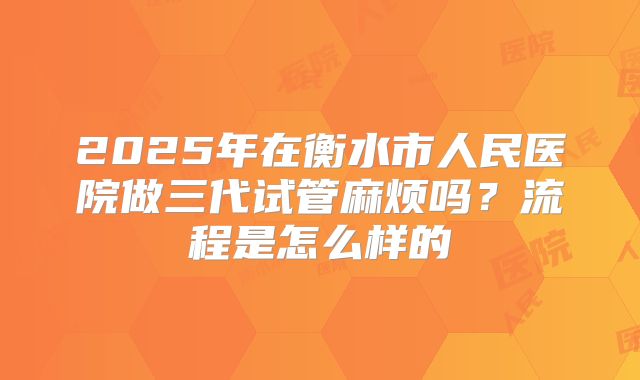 2025年在衡水市人民医院做三代试管麻烦吗？流程是怎么样的