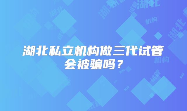 湖北私立机构做三代试管会被骗吗？