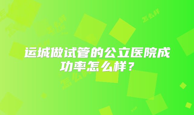 运城做试管的公立医院成功率怎么样？