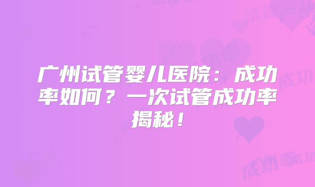 广州试管婴儿医院：成功率如何？一次试管成功率揭秘！