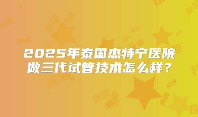 2025年泰国杰特宁医院做三代试管技术怎么样？