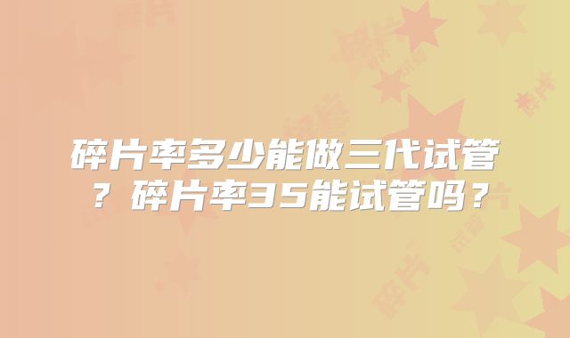 碎片率多少能做三代试管？碎片率35能试管吗？