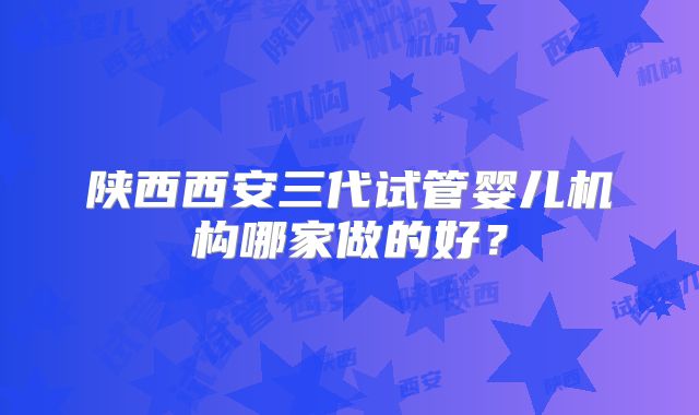 陕西西安三代试管婴儿机构哪家做的好?