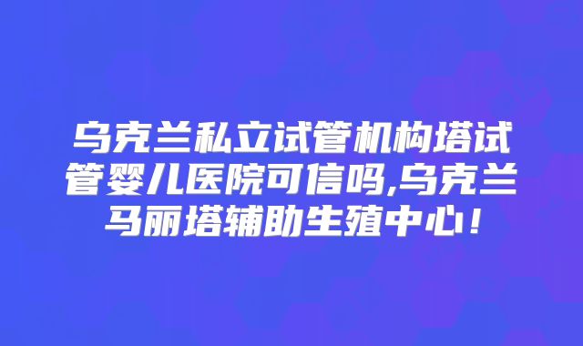 乌克兰私立试管机构塔试管婴儿医院可信吗,乌克兰马丽塔辅助生殖中心！