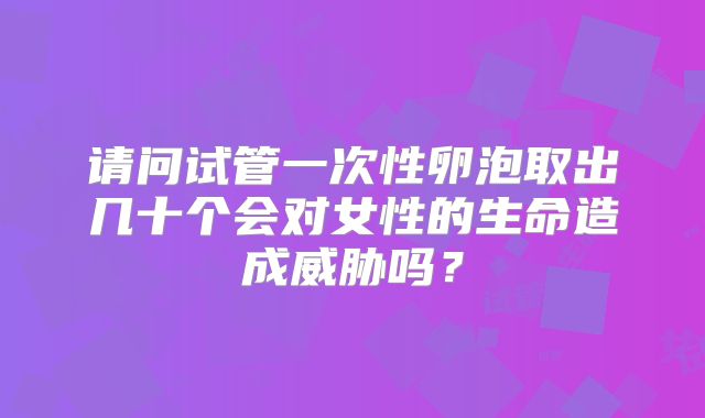 请问试管一次性卵泡取出几十个会对女性的生命造成威胁吗?