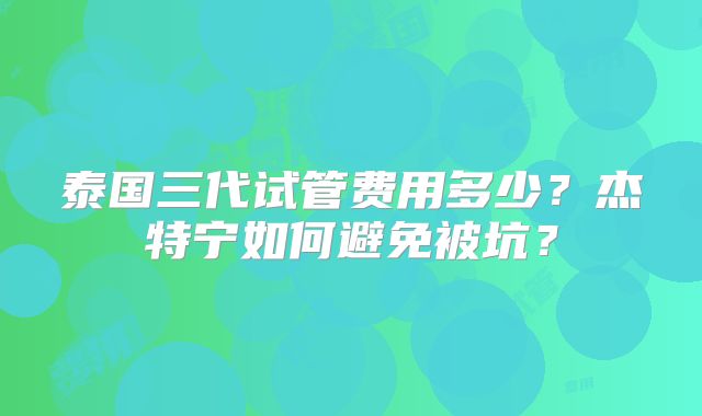 泰国三代试管费用多少?杰特宁如何避免被坑?
