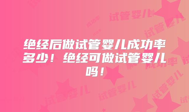 绝经后做试管婴儿成功率多少！绝经可做试管婴儿吗！