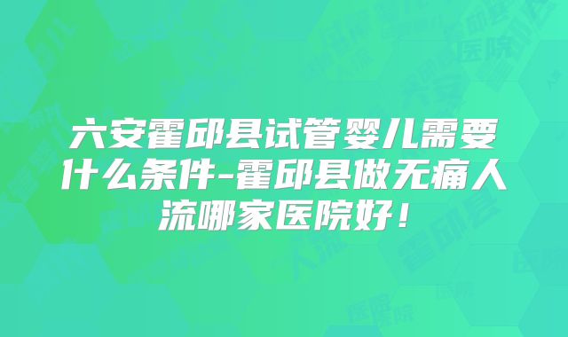 六安霍邱县试管婴儿需要什么条件-霍邱县做无痛人流哪家医院好！
