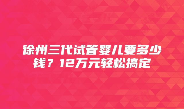 徐州三代试管婴儿要多少钱？12万元轻松搞定