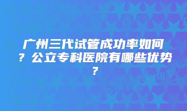 广州三代试管成功率如何？公立专科医院有哪些优势？