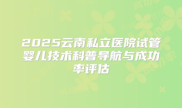 2025云南私立医院试管婴儿技术科普导航与成功率评估