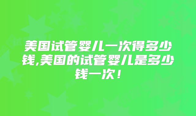 美国试管婴儿一次得多少钱,美国的试管婴儿是多少钱一次！
