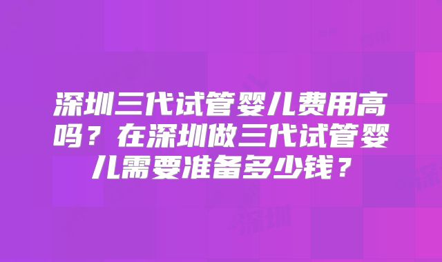 深圳三代试管婴儿费用高吗？在深圳做三代试管婴儿需要准备多少钱？