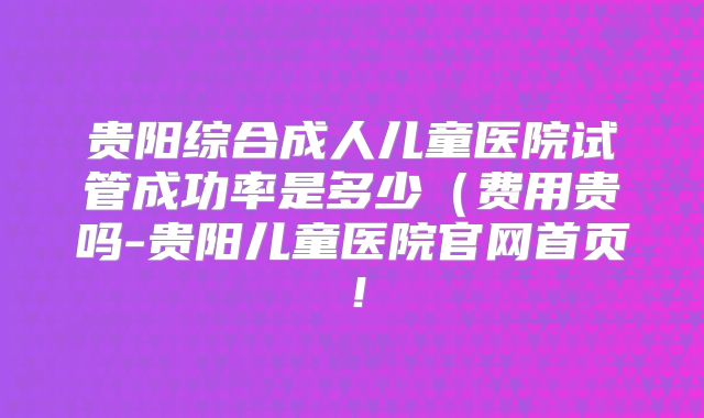 贵阳综合成人儿童医院试管成功率是多少（费用贵吗-贵阳儿童医院官网首页！