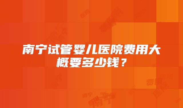 南宁试管婴儿医院费用大概要多少钱?