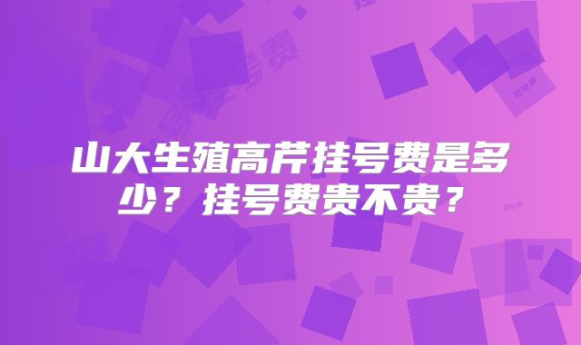 山大生殖高芹挂号费是多少？挂号费贵不贵？