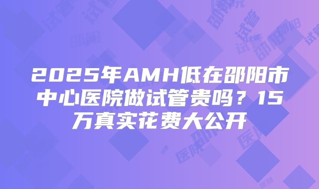 2025年AMH低在邵阳市中心医院做试管贵吗?15万真实花费大公开