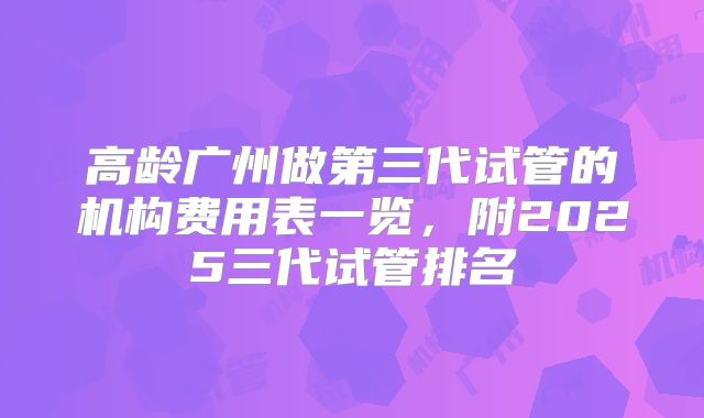 高龄广州做第三代试管的机构费用表一览，附2025三代试管排名