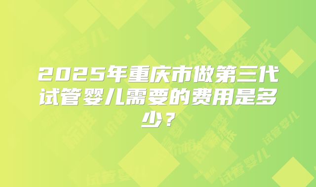 2025年重庆市做第三代试管婴儿需要的费用是多少？