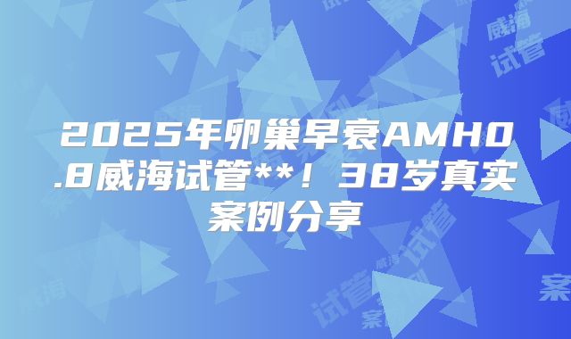 2025年卵巢早衰AMH0.8威海试管**！38岁真实案例分享